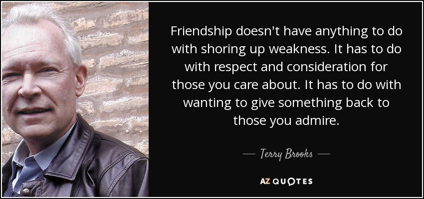 Friendship doesn't have anything to do with shoring up weakness. It has to do with respect and consideration for those you care about. It has to do with wanting to give something back to those you admire. - Terry Brooks