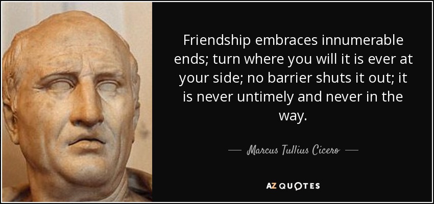 Friendship embraces innumerable ends; turn where you will it is ever at your side; no barrier shuts it out; it is never untimely and never in the way. - Marcus Tullius Cicero