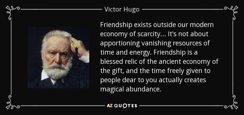 Friendship exists outside our modern economy of scarcity... It's not about apportioning vanishing resources of time and energy. Friendship is a blessed relic of the ancient economy of the gift, and the time freely given to people dear to you actually creates magical abundance. - Victor Hugo