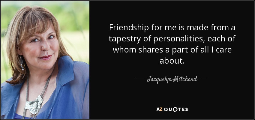 Friendship for me is made from a tapestry of personalities, each of whom shares a part of all I care about. - Jacquelyn Mitchard