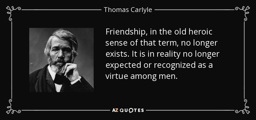 Friendship, in the old heroic sense of that term, no longer exists. It is in reality no longer expected or recognized as a virtue among men. - Thomas Carlyle
