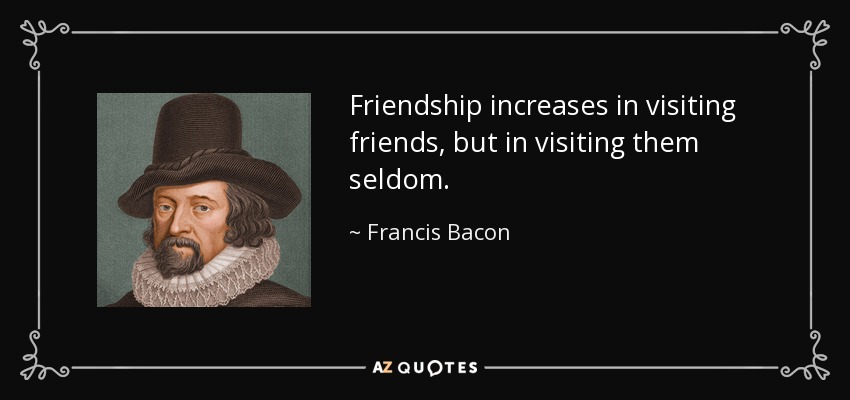 Friendship increases in visiting friends, but in visiting them seldom. - Francis Bacon