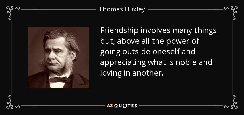 Friendship involves many things but, above all the power of going outside oneself and appreciating what is noble and loving in another. - Thomas Huxley