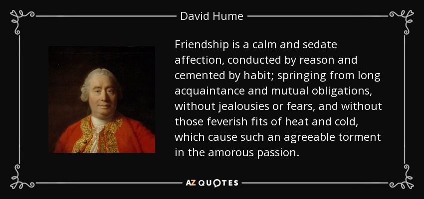 Friendship is a calm and sedate affection, conducted by reason and cemented by habit; springing from long acquaintance and mutual obligations, without jealousies or fears, and without those feverish fits of heat and cold, which cause such an agreeable torment in the amorous passion. - David Hume