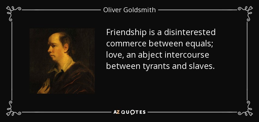 Friendship is a disinterested commerce between equals; love, an abject intercourse between tyrants and slaves. - Oliver Goldsmith