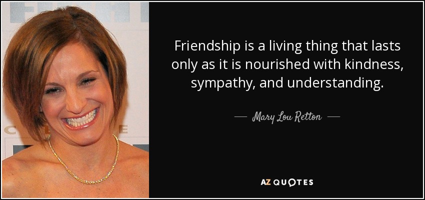 Friendship is a living thing that lasts only as it is nourished with kindness, sympathy, and understanding. - Mary Lou Retton