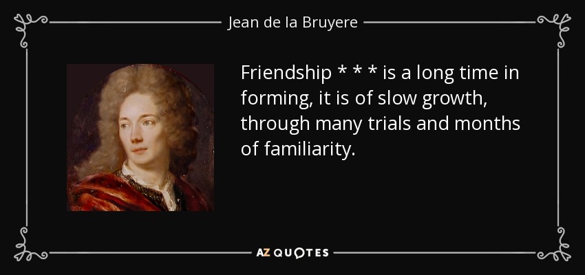 Friendship * * * is a long time in forming, it is of slow growth, through many trials and months of familiarity. - Jean de la Bruyere