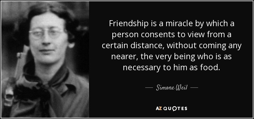 Friendship is a miracle by which a person consents to view from a certain distance, without coming any nearer, the very being who is as necessary to him as food. - Simone Weil