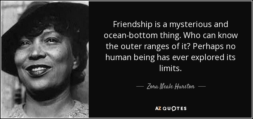 Friendship is a mysterious and ocean-bottom thing. Who can know the outer ranges of it? Perhaps no human being has ever explored its limits. - Zora Neale Hurston