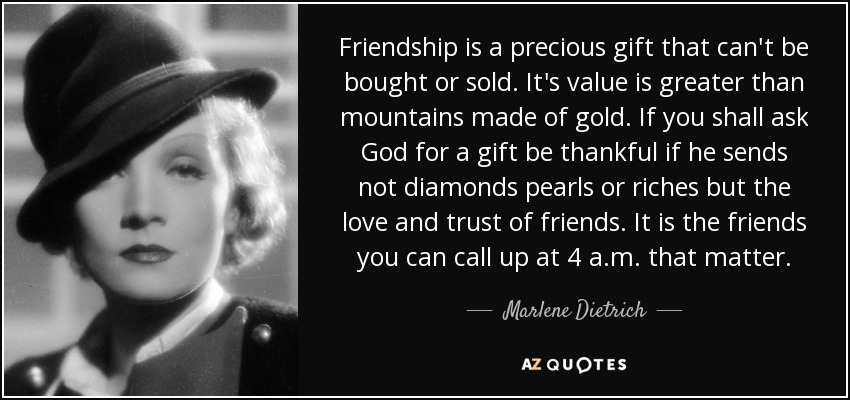 Friendship is a precious gift that can't be bought or sold. It's value is greater than mountains made of gold. If you shall ask God for a gift be thankful if he sends not diamonds pearls or riches but the love and trust of friends. It is the friends you can call up at 4 a.m. that matter. - Marlene Dietrich