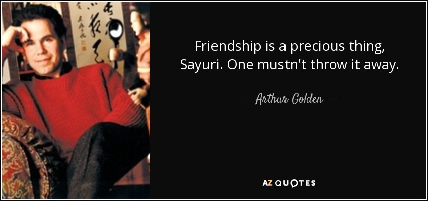 Friendship is a precious thing, Sayuri. One mustn't throw it away. - Arthur Golden