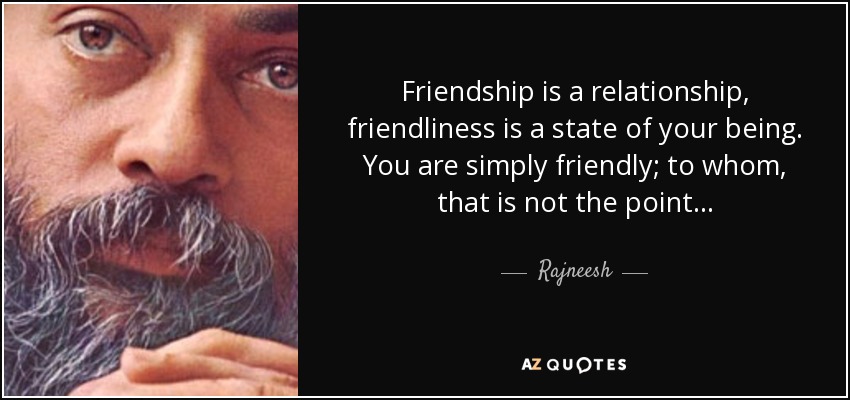 Friendship is a relationship, friendliness is a state of your being. You are simply friendly; to whom, that is not the point. . . - Rajneesh