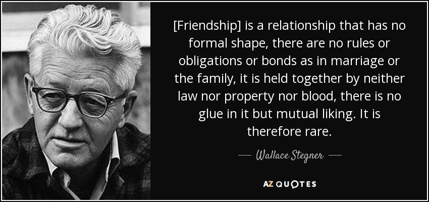 [Friendship] is a relationship that has no formal shape, there are no rules or obligations or bonds as in marriage or the family, it is held together by neither law nor property nor blood, there is no glue in it but mutual liking. It is therefore rare. - Wallace Stegner