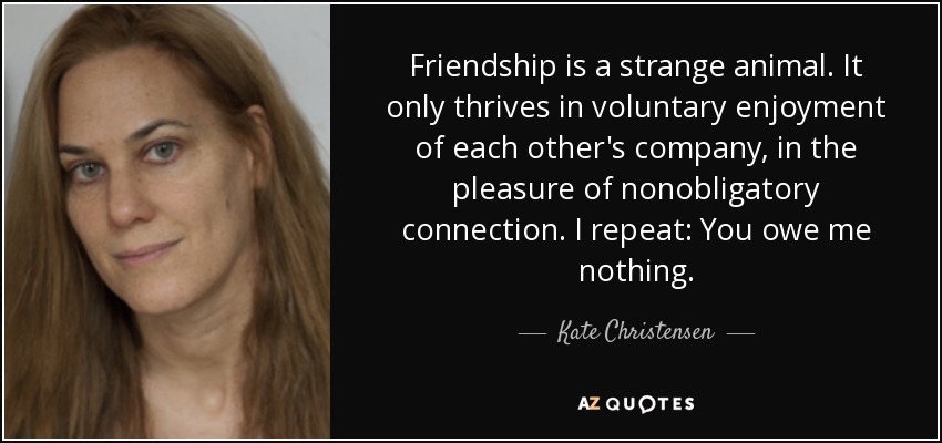 Friendship is a strange animal. It only thrives in voluntary enjoyment of each other's company, in the pleasure of nonobligatory connection. I repeat: You owe me nothing. - Kate Christensen