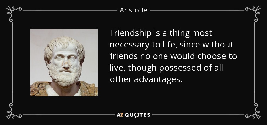 Friendship is a thing most necessary to life, since without friends no one would choose to live, though possessed of all other advantages. - Aristotle