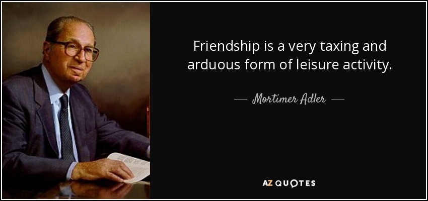 Friendship is a very taxing and arduous form of leisure activity. - Mortimer Adler