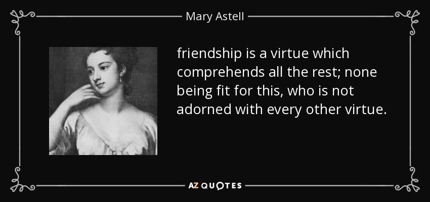 friendship is a virtue which comprehends all the rest; none being fit for this, who is not adorned with every other virtue. - Mary Astell