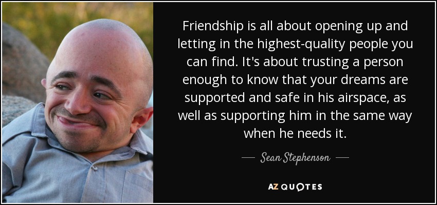 Friendship is all about opening up and letting in the highest-quality people you can find. It's about trusting a person enough to know that your dreams are supported and safe in his airspace, as well as supporting him in the same way when he needs it. - Sean Stephenson