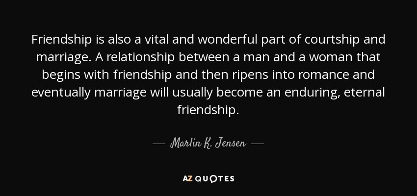 Friendship is also a vital and wonderful part of courtship and marriage. A relationship between a man and a woman that begins with friendship and then ripens into romance and eventually marriage will usually become an enduring, eternal friendship. - Marlin K. Jensen