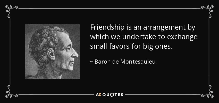 Friendship is an arrangement by which we undertake to exchange small favors for big ones. - Baron de Montesquieu