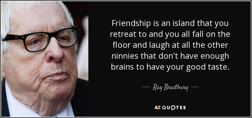 Friendship is an island that you retreat to and you all fall on the floor and laugh at all the other ninnies that don't have enough brains to have your good taste. - Ray Bradbury