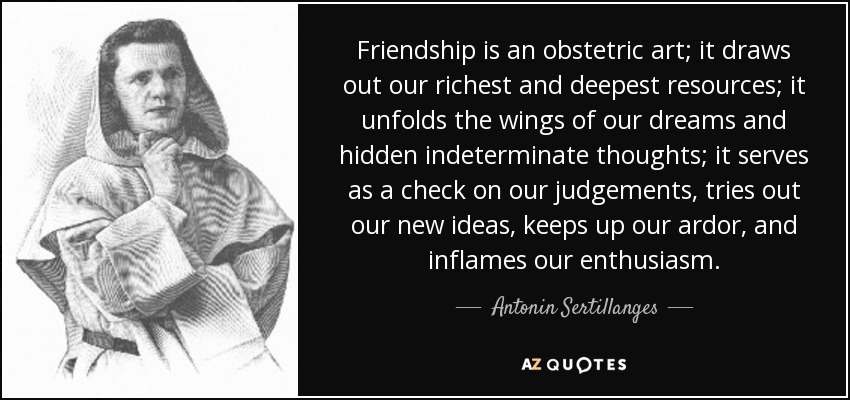 Friendship is an obstetric art; it draws out our richest and deepest resources; it unfolds the wings of our dreams and hidden indeterminate thoughts; it serves as a check on our judgements, tries out our new ideas, keeps up our ardor, and inflames our enthusiasm. - Antonin Sertillanges