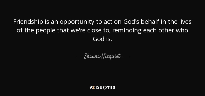 Friendship is an opportunity to act on God's behalf in the lives of the people that we're close to, reminding each other who God is. - Shauna Niequist