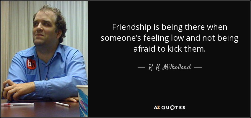 Friendship is being there when someone's feeling low and not being afraid to kick them. - R. K. Milholland