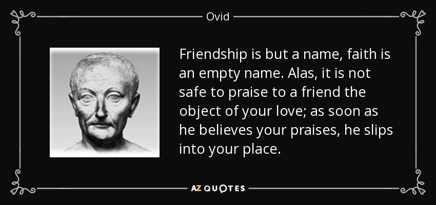 Friendship is but a name, faith is an empty name. Alas, it is not safe to praise to a friend the object of your love; as soon as he believes your praises, he slips into your place. - Ovid