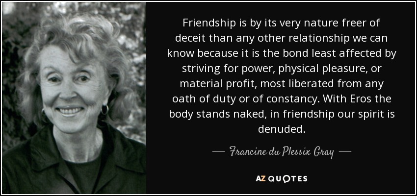 Friendship is by its very nature freer of deceit than any other relationship we can know because it is the bond least affected by striving for power, physical pleasure, or material profit, most liberated from any oath of duty or of constancy. With Eros the body stands naked, in friendship our spirit is denuded. - Francine du Plessix Gray