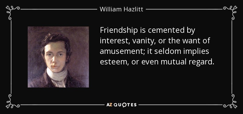 Friendship is cemented by interest, vanity, or the want of amusement; it seldom implies esteem, or even mutual regard. - William Hazlitt