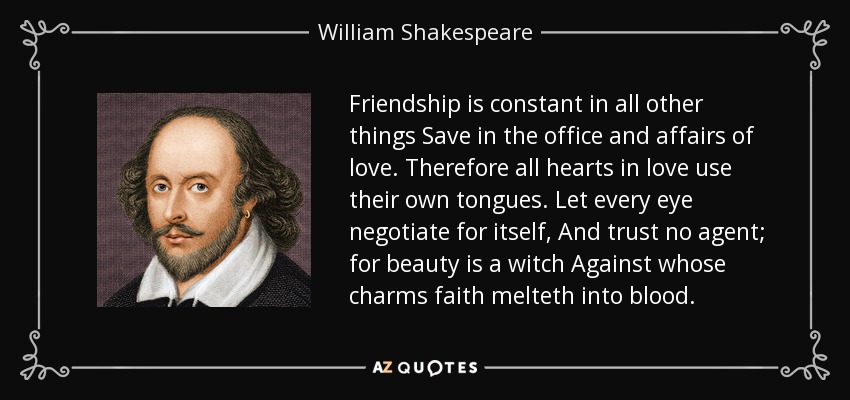 Friendship is constant in all other things Save in the office and affairs of love. Therefore all hearts in love use their own tongues. Let every eye negotiate for itself, And trust no agent; for beauty is a witch Against whose charms faith melteth into blood. - William Shakespeare