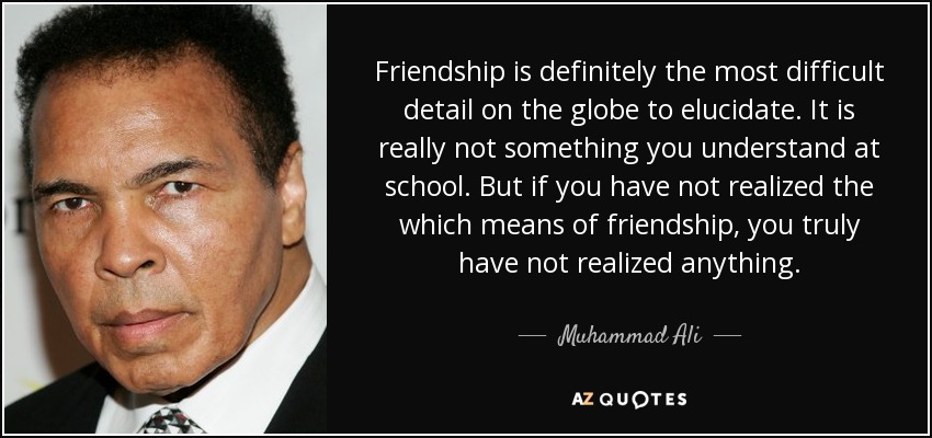 Friendship is definitely the most difficult detail on the globe to elucidate. It is really not something you understand at school. But if you have not realized the which means of friendship, you truly have not realized anything. - Muhammad Ali