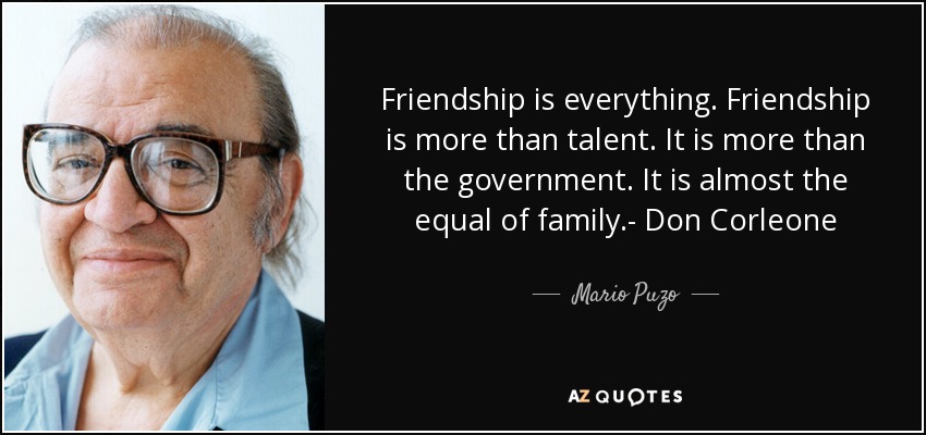 Friendship is everything. Friendship is more than talent. It is more than the government. It is almost the equal of family.- Don Corleone - Mario Puzo