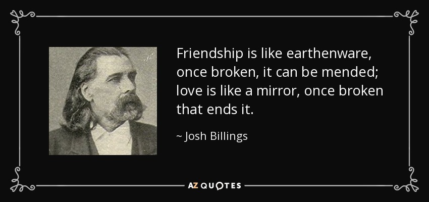 Friendship is like earthenware, once broken, it can be mended; love is like a mirror, once broken that ends it. - Josh Billings