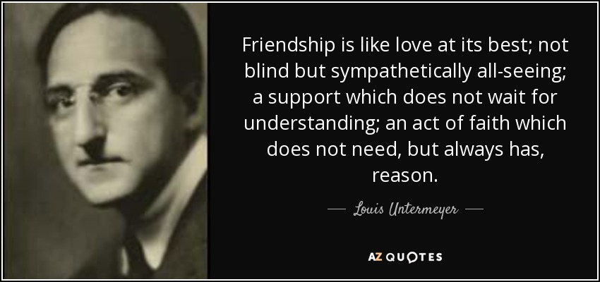 Friendship is like love at its best; not blind but sympathetically all-seeing; a support which does not wait for understanding; an act of faith which does not need, but always has, reason. - Louis Untermeyer