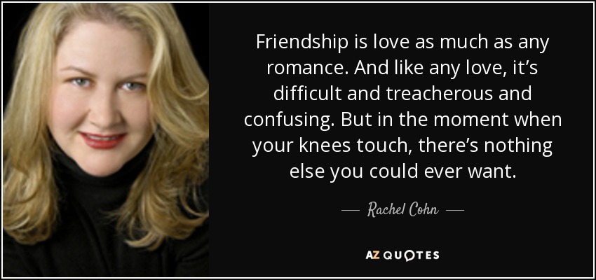 Friendship is love as much as any romance. And like any love, it’s difficult and treacherous and confusing. But in the moment when your knees touch, there’s nothing else you could ever want. - Rachel Cohn