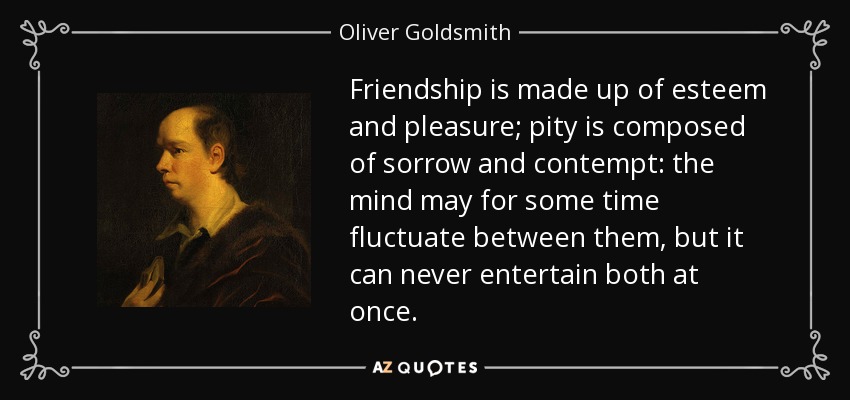 Friendship is made up of esteem and pleasure; pity is composed of sorrow and contempt: the mind may for some time fluctuate between them, but it can never entertain both at once. - Oliver Goldsmith