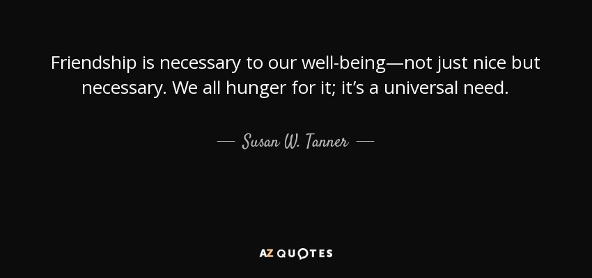Friendship is necessary to our well-being—not just nice but necessary. We all hunger for it; it’s a universal need. - Susan W. Tanner