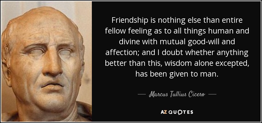 Friendship is nothing else than entire fellow feeling as to all things human and divine with mutual good-will and affection; and I doubt whether anything better than this, wisdom alone excepted, has been given to man. - Marcus Tullius Cicero