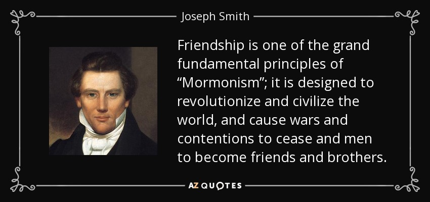 Friendship is one of the grand fundamental principles of “Mormonism”; it is designed to revolutionize and civilize the world, and cause wars and contentions to cease and men to become friends and brothers. - Joseph Smith, Jr.