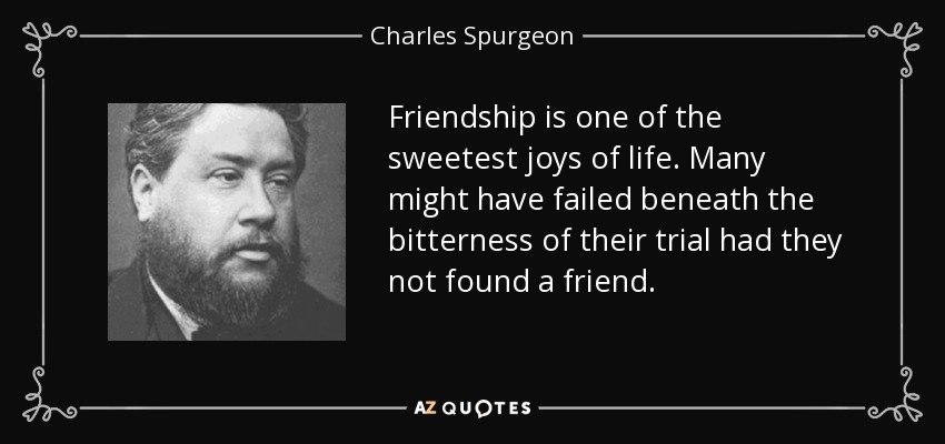 Friendship is one of the sweetest joys of life. Many might have failed beneath the bitterness of their trial had they not found a friend. - Charles Spurgeon