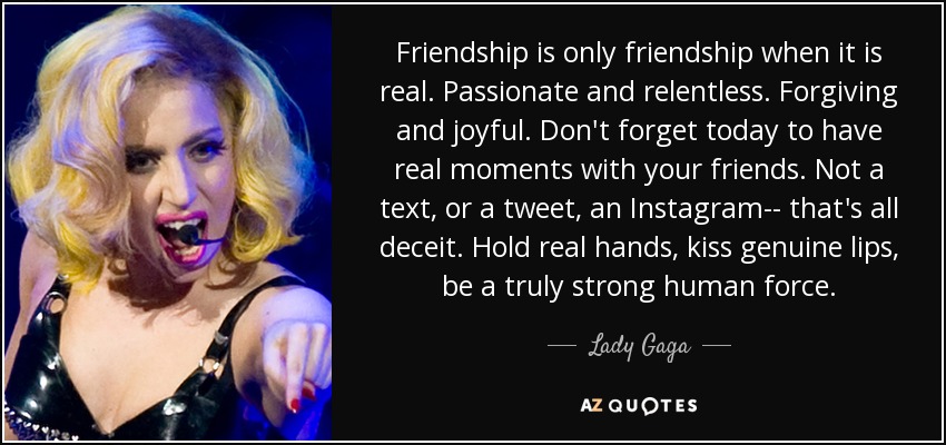 Friendship is only friendship when it is real. Passionate and relentless. Forgiving and joyful. Don't forget today to have real moments with your friends. Not a text, or a tweet, an Instagram-- that's all deceit. Hold real hands, kiss genuine lips, be a truly strong human force. - Lady Gaga