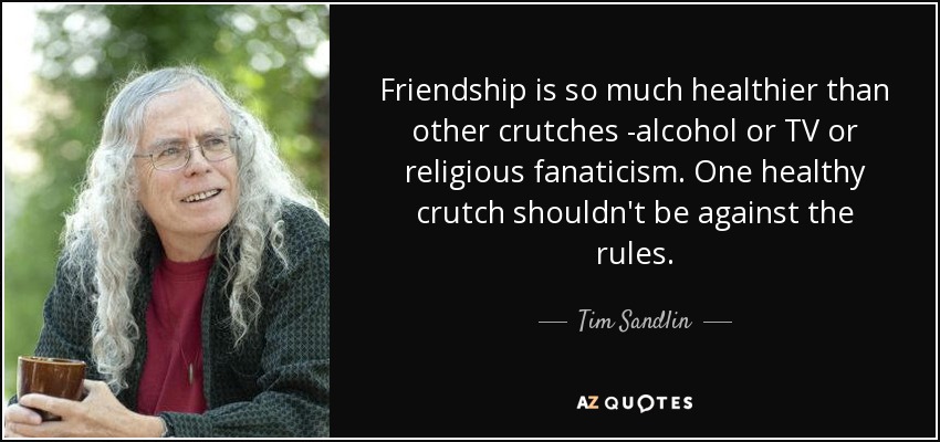 Friendship is so much healthier than other crutches -alcohol or TV or religious fanaticism. One healthy crutch shouldn't be against the rules. - Tim Sandlin