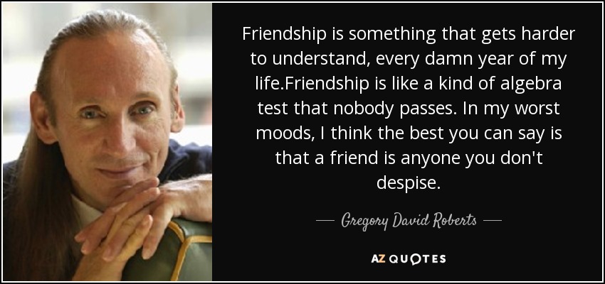 Friendship is something that gets harder to understand, every damn year of my life.Friendship is like a kind of algebra test that nobody passes. In my worst moods, I think the best you can say is that a friend is anyone you don't despise. - Gregory David Roberts