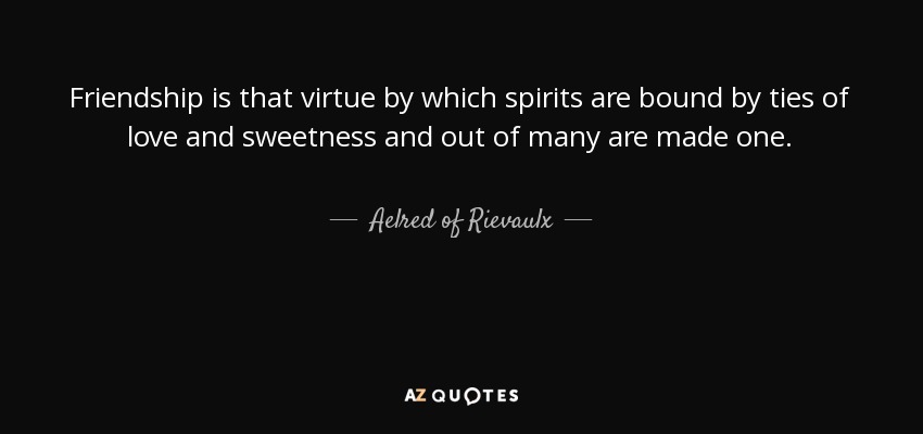Friendship is that virtue by which spirits are bound by ties of love and sweetness and out of many are made one. - Aelred of Rievaulx