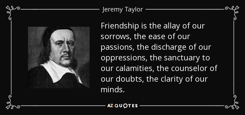 Friendship is the allay of our sorrows, the ease of our passions, the discharge of our oppressions, the sanctuary to our calamities, the counselor of our doubts, the clarity of our minds. - Jeremy Taylor