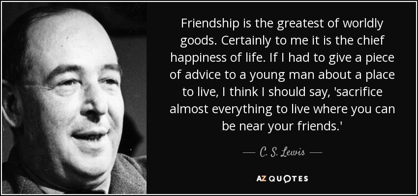 Friendship is the greatest of worldly goods. Certainly to me it is the chief happiness of life. If I had to give a piece of advice to a young man about a place to live, I think I should say, 'sacrifice almost everything to live where you can be near your friends.' - C. S. Lewis