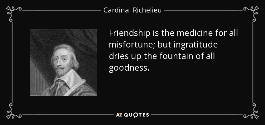 Friendship is the medicine for all misfortune; but ingratitude dries up the fountain of all goodness. - Cardinal Richelieu
