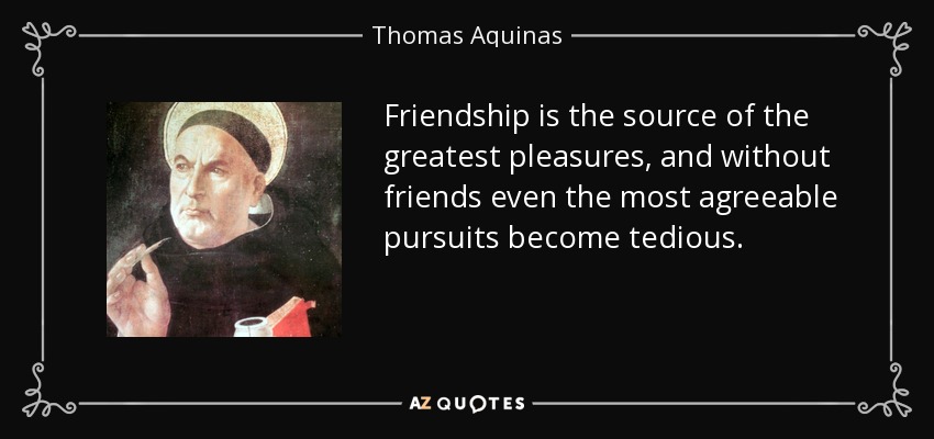 Friendship is the source of the greatest pleasures, and without friends even the most agreeable pursuits become tedious. - Thomas Aquinas